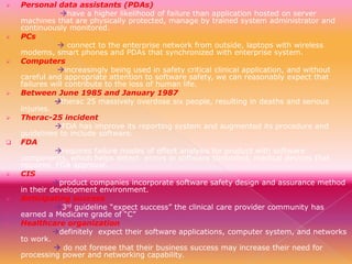 

















Personal data assistants (PDAs)
have a higher likelihood of failure than application hosted on server
machines that are physically protected, manage by trained system administrator and
continuously monitored.
PCs
 connect to the enterprise network from outside, laptops with wireless
modems, smart phones and PDAs that synchronized with enterprise system.
Computers
increasingly being used in safety critical clinical application, and without
careful and appropriate attention to software safety, we can reasonably expect that
failures will contribute to the loss of human life.
Between June 1985 and January 1987
therac 25 massively overdose six people, resulting in deaths and serious
injuries.
Therac-25 incident
FDA has improve its reporting system and augmented its procedure and
guidelines to include software.
FDA
requires failure modes of effect analysis for product with software
components, which helps detect errors in software controlled, medical devices that
requires FDA approval.
CIS
product companies incorporate software safety design and assurance method
in their development environment.
Anticipating success
3rd guideline “expect success” the clinical care provider community has
earned a Medicare grade of “C”
Healthcare organization
definitely expect their software applications, computer system, and networks
to work.
 do not foresee that their business success may increase their need for
processing power and networking capability.

 
