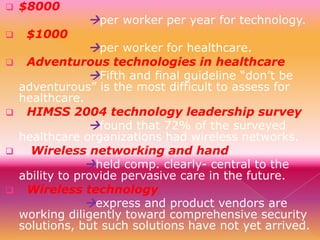 









$8000
$1000

per worker per year for technology.
per worker for healthcare.

Adventurous technologies in healthcare
Fifth and final guideline “don’t be
adventurous” is the most difficult to assess for
healthcare.
HIMSS 2004 technology leadership survey
found that 72% of the surveyed
healthcare organizations had wireless networks.
Wireless networking and hand
held comp. clearly- central to the
ability to provide pervasive care in the future.
Wireless technology
express and product vendors are
working diligently toward comprehensive security
solutions, but such solutions have not yet arrived.

 