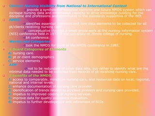 










Clinical Nursing Visibility from National to International Context
provide a synthesis of historical currents and future NMDS system which can
increase nursing data and information capacity to drive knowledge building for the
discipline and professions and contributes to the standards supportive of the HER
NMDS
identifies essential, common and core data elements to be collected for all
pt/clients receiving nursing care.
 conceptualize through a small group work at the nursing information system
(NIS) conference held in 1977 at the university of Illinois college of nursing.
64 conference.
Werley and Categories
took the NMDS for ward at the NMDS conference in 1985.
3 Board Categories of Elements
A. nursing care.
B. pt or client demographics
C. service elements
AIM
 not to be redundant of other data sets, but rather to identify what are the
minimal data needed to be collected from records of pt receiving nursing care.
8 benefits of the NMDS.
1. access to comparable, minimum nursing care, and resources data on local, regional,
national and internal levels.
2. enhance documentation of nursing care provider.
3. identification of trends related to pt/client problem and nursing care provided.
4. impetus to improved costing of nursing services.
5. improve data for quality assurance evaluation.
6. impetus to further development and refinement of NISs

 