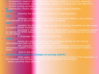 








7. comparative research on nursing care, including research on nursing diagnosis,
nursing intervention, nursing outcomes, intensity of nursing care and referral for
further nursing services.
8. contribution toward advancing nursing as a research based discipline
NMDS
 influence the work of the professional nurses association.
1991
 American nurses association (ANA) recognize the NMDS as the minimum
data elements to be included in any data set or pt record.
ANA
 establish the American nurses association steering committee on data bases
to support clinical nursing practice.
 launched a recognition process for standardized nursing vocabularies needed
to capture the NMDS data elements for nursing diagnosis, interventions and outcomes
in a pt record.
 II languages have been recognize by ANA.
NMDS
 serves as a key component of the standards develop by the nursing
information and data set evaluation center (NIDSEC)
 has supported nurse’s participation in developing computerized health
information system (HISs), utilization of data and information to support evidence
based.
 work in the U.S.
American association of colleges of nursing (AACN)
 white paper in the clinical nurse leaders is one example of the recognition of
the essential core function of the informatics expertise w/in practice.
seven countries have identified

 