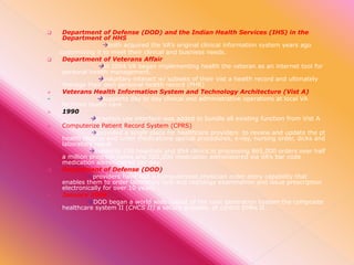 












Department of Defense (DOD) and the Indian Health Services (IHS) in the
Department of HHS
both acquired the VA’s original clinical information system years ago
customizing it to meet their clinical and business needs.
Department of Veterans Affair
in 2004 VA began implementing health the veteran as an internet tool for
personal health management.
voluntary interact w/ subsets of their vist a health record and ultimately
manage their own personal health record (PHR)
Veterans Health Information System and Technology Architecture (Vist A)
supports day to day clinical and administrative operations at local VA
facilities health care
1990
graphics use interface was added to bundle all existing function from Vist A
Computerize Patient Record System (CPRS)
provided a single place for healthcare providers to review and update the pt
health records and order medications special procedures, x-ray, nursing order, dicks and
laboratory result
supports 158 hospitals and 854 clinics in processing 865,000 orders over half
a million progress notes and 585,000 medication administered via VA’s bar code
medication administered per day.
Department of Defense (DOD)
providers have had a computerized physician order entry capability that
enables them to order laboratory test and radiology examination and issue prescription
electronically for over 10 years.
January 2004
DOD began a world wide rollout of the next generation system the composite
healthcare system II (CHCS II) a secure scalable, pt centric EHRs II.

 