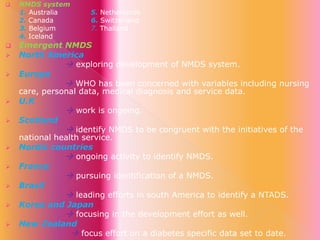 














NMDS system
1. Australia
2. Canada
3. Belgium
4. Iceland

5. Netherlands
6. Switzerland
7. Thailand

Emergent NMDS
North America
 exploring development of NMDS system.
Europe
 WHO has been concerned with variables including nursing
care, personal data, medical diagnosis and service data.
U.K
 work is ongoing.
Scotland
 identify NMDS to be congruent with the initiatives of the
national health service.
Nordic countries
 ongoing activity to identify NMDS.
France
 pursuing identification of a NMDS.
Brazil
 leading efforts in south America to identify a NTADS.
Korea and Japan
 focusing in the development effort as well.
New Zealand
 focus effort on a diabetes specific data set to date.

 