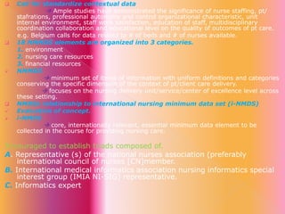 









Call for standardize contextual data
 Ample studies have demonstrated the significance of nurse staffing, pt/
stafrations, professional autonomy and control organizational characteristic, unit
internal environment, staff work satisfaction, education of staff, multidisciplinary
coordination collaboration and educational level on the quality of outcomes of pt care.
e.g. Belgium calls for data related to # of beds and # of nurses available.
18 NMMDS elements are organized into 3 categories.
1. environment
2. nursing care resources
3. financial resources
NMMDS
 minimum set of items of information with uniform definitions and categories
conserving the specific dimension of the context of pt/client care delivery.
 focuses on the nursing delivery unit/service/center of excellence level across
these setting.
NMDSs relationship to international nursing minimum data set (i-NMDS)
Evaluation of concept.
i-NMDS
 core, internationally relevant, essential minimum data element to be
collected in the course for providing nursing care.

Encouraged to establish triads composed of.
A. Representative (s) of the national nurses association (preferably
international council of nurses [CN]member.
B. International medical informatics association nursing informatics special
interest group (IMIA NI-SIG) representative.
C. Informatics expert

 