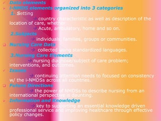 










Data elements
i-NMDS elements organized into 3 categories
1. Setting
 country characteristic as well as description of the
location of care, whether
 Acute, ambulatory, home and so on.
2.Subjects
 individuals, families, groups or communities.
Nursing Care Data
 collected using standardized languages.
3.Nursing Care Elements
 nursing diagnose/subject of care problem;
interventions, and outcomes.
Issues
 continuing attention needs to focused on consistency
w/ the i-NMDSs across all countries.
Future Directions
 the power of NMDSs to describe nursing from an
international perspective is daunting.
Information and Knowledge
 key to supporting an essential knowledge driven
professional service and improving healthcare through effective
policy changes.

 