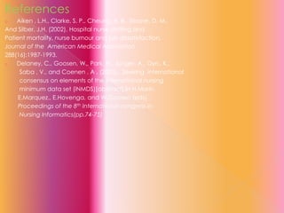 References
Aiken , L.H., Clarke, S. P., Cheung, R. B., Sloane, D. M.,
And Silber, J.H. (2002). Hospital nurse staffing and
Patient mortality, nurse burnour and job dissatisfaction.
Journal of the American Medical Association
288(16):1987-1993.
o
Delaney, C., Goosen, W., Park, H., Junger, A., Oyri,, K.,
Saba , V., and Coenen , A . (2003)., Seeking international
consensus on elements of the international nursing
minimum data set (iNMDS)[abstract].In H.Marin,
E.Marquez., E.Hovenga, and W.Goosen (eds).,
Proceedings of the 8th International congress in
Nursing Informatics(pp.74-75)
o

 