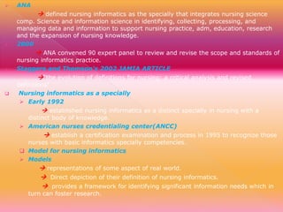 

ANA

 defined nursing informatics as the specially that integrates nursing science



comp. Science and information science in identifying, collecting, processing, and
managing data and information to support nursing practice, adm, education, research
and the expansion of nursing knowledge.
2000

 ANA convened 90 expert panel to review and revise the scope and standards of



nursing informatics practice.
Staggers and Thomson's 2002 JAMIA ARTICLE

“the evolution of definitions for nursing: a critical analysis and revised



definitions”
Nursing informatics as a specially
 Early 1992

 established nursing informatics as a distinct specially in nursing with a

distinct body of knowledge.
 American nurses credentialing center(ANCC)

 establish a certification examination and process in 1995 to recognize those

nurses with basic informatics specially competencies.
 Model for nursing informatics
 Models

 representations of some aspect of real world.
 Direct depiction of their definition of nursing informatics.
 provides a framework for identifying significant information needs which in

turn can foster research.

 