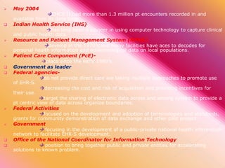 

May 2004

CHCS II had more than 1.3 million pt encounters recorded in and
available from its data base.















Indian Health Service (IHS)
has long been a pioneer in using computer technology to capture clinical
and public health data.
Resource and Patient Management System (RPMS)
develop in the 1970’s,and many facilities have aces to decodes for
personal health information and epidemiological data on local populations.
Patient Care Component (PcE)place since the early 1980’s.
Government as leader
Federal agenciesdo not provide direct care are taking multiple approaches to promote use
of EHR-S.
decreasing the cost and risk of acquisition and providing incentives for
their use.
target the sharing of electronic data across and among system to provide a
pt centric view of data across organize boundaries.
Federal Activities
focused on the development and adoption of terminologies and standards,
grants for community demonstration of data exchange and other pilot project.
Government
 focusing in the development of a public-private national health information
network to facilitate EHR-S development.
Office of the National Coordinator for Information Technology
 position to bring together public and private entities for accelerating
solutions to known problem.

 