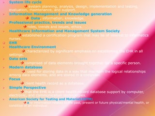 
















System life cycle
 system planning, analysis, design, implementation and testing,
evaluation, maintenance, and support.
Information Management and Knowledge generation
 Data, information, knowledge.
Professional practice, trends and issues
 roles, trends and issues, ethics.
Healthcare Information and Management System Society
 established a certification program that may be of interest to informatics
nurses.
EHR
Healthcare Environment
 characterized by significant emphasis on establishing the EHR in all
settings.
Data sets
 comprised of data elements brought together for a specific person.
Modern database
 used for storing data in a way that maintain the logical relationships
among data elements, and are stored in a computer.
Focus
 client health record as a database.
Simple Perspective
 that the EHR is a client health record database support by computer,
electronic, and communication technologies.

American Society for Testing and Material(ASTM)
 any information related to the past, present or future physical/mental health, or
condition of an individual.

 