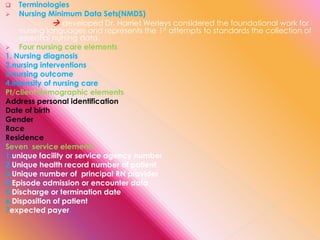 Terminologies
 Nursing Minimum Data Sets(NMDS)
 developed Dr. Harriet Werleys considered the foundational work for
nursing languages and represents the 1st attempts to standards the collection of
essential nursing data.
 Four nursing care elements
1. Nursing diagnosis
2.nursing interventions
3.nursing outcome
4.intensity of nursing care
Pt/client demographic elements
Address personal identification
Date of birth
Gender
Race
Residence
Seven service elements
1.unique facility or service agency number
2.Unique health record number of patient
3.Unique number of principal RN provider
4.Episode admission or encounter data
5.Discharge or termination date
6.Disposition of patient
7expected payer.


 