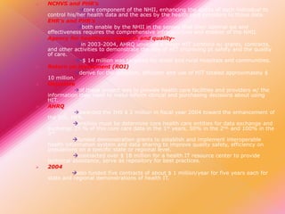 













NCHVS and PHR’s
core component of the NHII, enhancing the ability of each individual to
control his/her health data and the aces by the health care providers to those data.
EHR’s and PHR’s
both enable by the NHII in the senses that their optimal lye and
effectiveness requires the comprehensive infrastructure and enabler of the NHII.
Agency for healthcare research and qualityin 2003-2004, AHRQ unveiled a major HIT portfolio w/ grants, contracts,
and other activities to demonstrate the role of HIT improving pt safety and the quality
of care.
-$ 14 million was targeted for small and rural hospitals and communities.
Return on investment (ROI)
derive for the adoption, diffusion and use of HIT totaled approximately $
10 million.
Objective
of these project was to provide health care facilities and providers w/ the
information they need to make inform clinical and purchasing decisions about using
HIT.
AHRQ
awarded the IHS $ 2 million in fiscal year 2004 toward the enhancement of
the IHS, HER.
entities must be determine core health care entities for data exchange and
exchange 25 % of this core care data in the 1st years, 50% in the 2nd, and 100% in the
3rd.
funded demonstration grants to establish and implement interoperable
health information system and data sharing to improve quality safety, efficiency on
populations on a specific state or regional level.
contracted over $ 18 million for a health IT resource center to provide
technical assistance, serve as repository for best practices.
2004
also funded five contracts of about $ 1 million/year for five years each for
state and regional demonstrations of health IT.

 