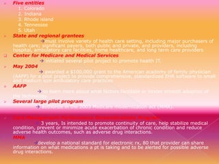 














Five entities
1. Colorado
2. Indiana
3. Rhode island
4. Tennessee
5. Utah
State and regional grantees
must involve variety of health care setting, including major purchasers of
health care; significant payers, both public and private, and providers, including
hospital, ambulatory care facilities, home healthcare, and long term care providers
Center for Medicare and Medical Services
 initiated several pilot project to promote health IT.
May 2004
 awarded a $100,000 grant to the American academy of family physician
(AAFP) for a pilot project to provide comprehensive, standardized EHR software to small
and medium size ambulatory care practices
AAFP
 to learn more about what factors facilitate or hinder smooth adoption of
the technology.
Several large pilot program
 authorize in the 2003 Medicare modernization act (MMA).
Care Management Performance Demonstrations Program
 3 years, Is intended to promote continuity of care, help stabilize medical
condition, prevent or minimize acute exacerbation of chronic condition and reduce
adverse health outcomes, such as adverse drug interactions.
MMA
develop a national standard for electronic rx, 80 that provider can share
information on what medications a pt is taking and to be alerted for possible adverse
drug interactions.

 