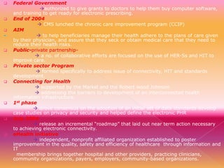
















Federal Government
authorized to give grants to doctors to help them buy computer software,
and training to get ready for electronic prescribing.
End of 2004
 CMS lunched the chronic care improvement program (CCIP)
AIM
 to help beneficiaries manage their health adhere to the plans of care given
by their physician, and assure that they seck or obtain medical care that they need to
reduce their health risks.
Public-private partnership a no. of collaborative efforts are focused on the use of HER-Ss and HIT to
improve care.
Private sector Program
 formed specifically to address issue of connectivity, HIT and standards
development.
Connecting for Health
 supported by the Markel and the Robert wood Johnson
 addressing the barriers to development of an interconnected health
information infrastructure.
1st phase
 drove consensus on the adoption of an initial set of data standards develop
case studies on privacy and security and helped define the electronic PHR
July 2004
 release an incremental “roadmap” that laid out near term action necessary
to achieving electronic connectivity.
eHealth initiative
 independent, nonprofit affiliated organization established to poster
improvement in the quality, safety and efficiency of healthcare through information and
IT
membership brings together hospital and other providers, practicing clinicians,
community organizations, payers, employers, community-based organizations.

 
