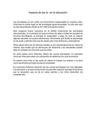 Impacto de las tic  en la educación<br />Las tecnologías se han vuelto una herramienta indispensable en nuestras vidas. Chile esta en primer lugar en las tecnologías gubernamentales, no solo esto aquí se esta desarrollando desde el año 1992 el programa enlace.<br />Este programa busca incorporar en el ámbito institucional las tecnologías educacionales, en el principio se busco la forma de dotar a todas las escuelas de recursos tecnológicos; el principal el computador y luego de esto se dotaron algunas escuelas con pizarra electrónicas, herramienta que facilita el aprendizaje en las aulas y además hace que las clases sean mas dinámicas y participativas. <br />Otras clases como las de ciencias sociales se por representaciones por medio de internet; esto facilita que se disminuyan las distancias y los estudiantes puedan estar en contacto con el mundo que los rodea.<br />En otros países como Colombia utilizan las nuevas tecnologías, en empresas como las viñas para saber con anticipación la calidad de vino que se produce.<br />En países como chile en las aulas de clases se trabaja con enlaces y se tiene como herramienta principal de esta el computador<br />En conclusión Podemos observar que las nuevas tecnologías son muy aplicables a la educación y de esta misma forma nos permiten preparar escuelas de tal forma que la educación que se de en estas permita a los niños desarrollar las competencias.<br />