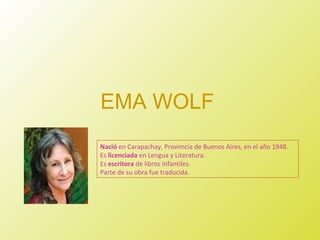 EMA WOLF
Nació en Carapachay, Provimcia de Buenos Aires, en el año 1948.
Es licenciada en Lengua y Literatura.
Es escritora de libros infantiles.
Parte de su obra fue traducida.
 