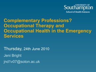 Complementary Professions?  Occupational Therapy and Occupational Health in the Emergency Services Thursday,  24th June 2010 Jeni Bright [email_address] 