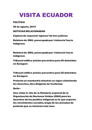 VISITA ECUADOR
POLÍTICA
26 de agosto, 2015
NOTICIAS RELACIONADAS
Captura de supuesto ‘agresor’ de tres policías
Relatora de ONU, preocupada por ‘violencia’ hacia
indígenas
Relatora de ONU, preocupada por ‘violencia’ hacia
indígenas
Tribunal ratifica prisión preventiva para 26 detenidos
en Saraguro
Tribunal ratifica prisión preventiva para 26 detenidos
en Saraguro
Protesta se mantendrá mientras se sigan violentando
los derechos, dice dirigente de Confeniae
Quito -
Una visita in situ de la Relatoría especial de la
Organización de Naciones Unidas (ONU) para los
derechos de los pueblos indígenas es lo que esperan
los movimientos sociales, luego de las jornadas de
protesta que se iniciaron este mes.
 