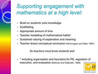 Supporting engagement with
mathematics at a high level:
 Build on students’ prior knowledge
 Scaffolding
 Appropriate amount of time
 Teacher modelling of mathematical habits*
 Sustained valuing of explanation and meaning
 Teacher draws conceptual conclusion (Henningsen and Stein 1997)
So teachers must know students well
 * including organisation and heuristics for PS, regulation of
execution, and evaluation (Stillman and Galbraith, 1998)
 