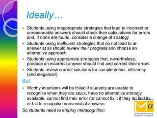 Ideally…
 Students using inappropriate strategies that lead to incorrect or
unreasonable answers should check their calculations for errors
and, if none are found, consider a change of strategy
 Students using inefficient strategies that do not lead to an
answer at all should review their progress and choose an
alternative approach
 Students using appropriate strategies that, nevertheless,
produce an incorrect answer should find and correct their errors
 Students review correct solutions for completeness, efficiency
(and elegance!)
But
 Worthy intentions will be foiled if students are unable to
recognise when they are stuck, have no alternative strategy
available, cannot find their error (or cannot fix it if they do find it),
or fail to recognise nonsensical answers
So students need to employ metacognition
 