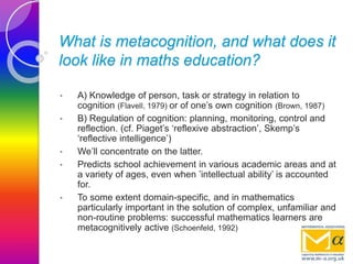 What is metacognition, and what does it
look like in maths education?
• A) Knowledge of person, task or strategy in relation to
cognition (Flavell, 1979) or of one’s own cognition (Brown, 1987)
• B) Regulation of cognition: planning, monitoring, control and
reflection. (cf. Piaget’s ‘reflexive abstraction’, Skemp’s
‘reflective intelligence’)
• We’ll concentrate on the latter.
• Predicts school achievement in various academic areas and at
a variety of ages, even when ’intellectual ability’ is accounted
for.
• To some extent domain-specific, and in mathematics
particularly important in the solution of complex, unfamiliar and
non-routine problems: successful mathematics learners are
metacognitively active (Schoenfeld, 1992)
 