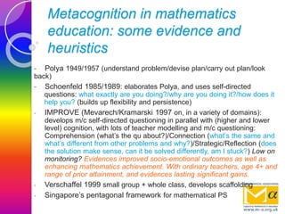 Metacognition in mathematics
education: some evidence and
heuristics
- Polya 1949/1957 (understand problem/devise plan/carry out plan/look
back)
- Schoenfeld 1985/1989: elaborates Polya, and uses self-directed
questions: what exactly are you doing?/why are you doing it?/how does it
help you? (builds up flexibility and persistence)
- IMPROVE (Mevarech/Kramarski 1997 on, in a variety of domains):
develops m/c self-directed questioning in parallel with (higher and lower
level) cognition, with lots of teacher modelling and m/c questioning:
Comprehension (what’s the qu about?)/Connection (what’s the same and
what’s different from other problems and why?)/Strategic/Reflection (does
the solution make sense, can it be solved differently, am I stuck?) Low on
monitoring? Evidences improved socio-emotional outcomes as well as
enhancing mathematics achievement. With ordinary teachers, age 4+ and
range of prior attainment, and evidences lasting significant gains.
- Verschaffel 1999 small group + whole class, develops scaffolding
- Singapore’s pentagonal framework for mathematical PS
 