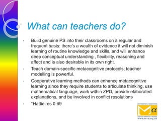 What can teachers do?
• Build genuine PS into their classrooms on a regular and
frequent basis: there’s a wealth of evidence it will not diminish
learning of routine knowledge and skills, and will enhance
deep conceptual understanding , flexibility, reasoning and
affect and is also desirable in its own right.
• Teach domain-specific metacognitive protocols; teacher
modelling is powerful.
• Cooperative learning methods can enhance metacognitive
learning since they require students to articulate thinking, use
mathematical language, work within ZPD, provide elaborated
explanations, and be involved in conflict resolutions
• *Hattie: es 0.69
 