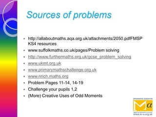 Sources of problems
 http://allaboutmaths.aqa.org.uk/attachments/2050.pdfFMSP
KS4 resources
 www.suffolkmaths.co.uk/pages/Problem solving
 http://www.furthermaths.org.uk/gcse_problem_solving
 www.ukmt.org.uk
 www.primarymathschallenge.org.uk
 www.nrich.maths.org
 Problem Pages 11-14, 14-19
 Challenge your pupils 1,2
 (More) Creative Uses of Odd Moments
 
