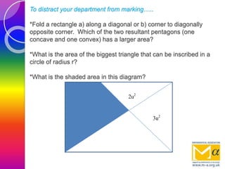 To distract your department from marking…..
*Fold a rectangle a) along a diagonal or b) corner to diagonally
opposite corner. Which of the two resultant pentagons (one
concave and one convex) has a larger area?
*What is the area of the biggest triangle that can be inscribed in a
circle of radius r?
*What is the shaded area in this diagram?
3u2
2u2
 
