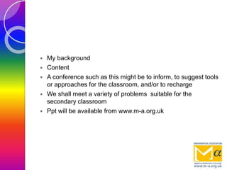  My background
 Content
 A conference such as this might be to inform, to suggest tools
or approaches for the classroom, and/or to recharge
 We shall meet a variety of problems suitable for the
secondary classroom
 Ppt will be available from www.m-a.org.uk
 