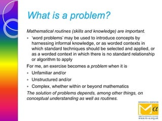 What is a problem?
Mathematical routines (skills and knowledge) are important.
 ‘word problems’ may be used to introduce concepts by
harnessing informal knowledge, or as worded contexts in
which standard techniques should be selected and applied, or
as a worded context in which there is no standard relationship
or algorithm to apply
For me, an exercise becomes a problem when it is
 Unfamiliar and/or
 Unstructured and/or
 Complex, whether within or beyond mathematics
The solution of problems depends, among other things, on
conceptual understanding as well as routines.
 