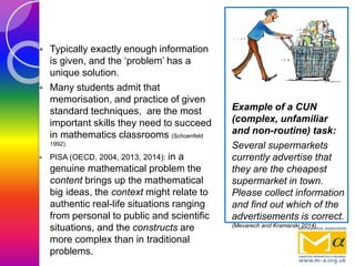  Typically exactly enough information
is given, and the ‘problem’ has a
unique solution.
 Many students admit that
memorisation, and practice of given
standard techniques, are the most
important skills they need to succeed
in mathematics classrooms (Schoenfeld
1992).
 PISA (OECD, 2004, 2013, 2014): in a
genuine mathematical problem the
content brings up the mathematical
big ideas, the context might relate to
authentic real-life situations ranging
from personal to public and scientific
situations, and the constructs are
more complex than in traditional
problems.
Example of a CUN
(complex, unfamiliar
and non-routine) task:
Several supermarkets
currently advertise that
they are the cheapest
supermarket in town.
Please collect information
and find out which of the
advertisements is correct.
(Mevarech and Kramarski 2014)
 
