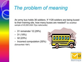 The problem of meaning
An army bus holds 36 soldiers. If 1128 soldiers are being bused
to their training site, how many buses are needed? (to stratified
sample of 45,000 USA 15yo nationwide)
 31 remainder 12 (29%)
 31 (18%)
 32 (23%)
 Incorrect computation (30%)
(Schoenfeld 1987)
 