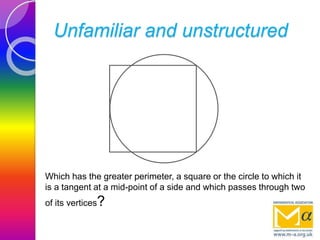 Unfamiliar and unstructured
Which has the greater perimeter, a square or the circle to which it
is a tangent at a mid-point of a side and which passes through two
of its vertices?
 