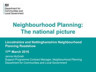 1
Lincolnshire and Nottinghamshire Neighbourhood
Planning Roadshow
17th March 2016
Jennie McGrath
Support Programme Contract Manager, Neighbourhood Planning
Department for Communities and Local Government
Neighbourhood Planning:
The national picture
 