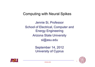 Computing with Neural Spikes

        Jennie Si, Professor
 School of Electrical, Computer and
        Energy Engineering
     Arizona State University
            si@asu.edu

       September 14, 2012
       University of Cyprus

                                      1
              si@asu.edu
 