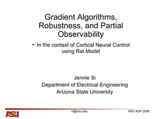 Gradient Algorithms,
  Robustness, and Partial
      Observability
- In the context of Cortical Neural Control
             using Rat Model




                Jennie Si
    Department of Electrical Engineering
         Arizona State University


                 si@asu.edu                NSF ADP 2006
 