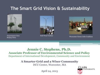 The Smart Grid Vision & Sustainability
Jennie C. Stephens, Ph.D.
Associate Professor of Environmental Science and Policy
Department of International Development, Community and Environment
A Smarter Grid and a Wiser Community
DCU Center, Worcester, MA
April 24, 2013
Transmission lines
Beijing China
Worcester Green Jobs Coalition
Hull Wind Turbine
 