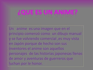 ¿QUE ES UN ANIME? Un   anime  es una imagen que en el principio comenzó como  un dibujo manual y se fue volviendo comercial ,es muy vista en Japón porque de hecho son sus inventores el anime son aquellos personajes  de las historias japonesas llenas de amor y aventuras de guerreros que  luchan por le honor.  