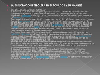    LA EXPLOTACIÓN PETROLERA EN EL ECUADOR Y SU ANÁLISIS
   GENERALIDADES SOBRE EL PETRÓLEO
    El petróleo es un mineral energético por excelencia. Se trata de un hidrocarburo o
    compuesto orgánico, cuya formación se debe a la descomposición de residuos
    vegetales y animales a lo largo de muchísimos siglos, localizados en las profundidades
    de la tierra.
    Cuando el hidrocarburo es líquido aparece en forma de petróleo y cuando es gaseoso
    forma el gas natural que es otro energético; su estado sólido aparece en forma de
    asfalto, tan usado en la construcción de carreteras y calles, siendo además conocido
    en este último caso con el nombre de brea. El petróleo al encontrarse en el interior de
    la tierra ya no está en el suelo o superficie sino en el subsuelo, se puede localizar en
    territorio continental o en el subsuelo del fondo marino. El sitio donde se localiza se
    denomina yacimiento y éste es su depósito.
    Son encontrados a través de la exploración, búsqueda o prospección que son los
    métodos o técnicas usados para este fin, posteriormente se procede a la perforación
    con un taladro hasta llegar al lugar donde se encuentra y mediante procedimientos
    técnicos extraerlo; se conforma así lo que se llama un pozo de petróleo. Luego es
    transportado a las refinerías para que sea
    tratado con el fin de elaborar los múltiples productos para el uso de los consumidores.
    También puede ser depositado o almacenado en gigantescos tanques como reserva o
    para comercializarlo en los puertos de embarque, donde los barcos cisternas los
    trasladan a los países que lo compran.
    El transporte desde el sitio de extracción se lo hace por cañerías denominadas
    oleoducto en el caso del petróleo y gasoducto en el caso del gas natural. Los
    hidrocarburos ya sean en forma de petróleo o gas natural están usualmente juntos,
    pero por ser más liviano el gas está siempre encima.
    Gracias al desarrollo de la Petroquímica que es una ciencia, el petróleo es utilizado en
    la obtención de diversos productos industriales.
 