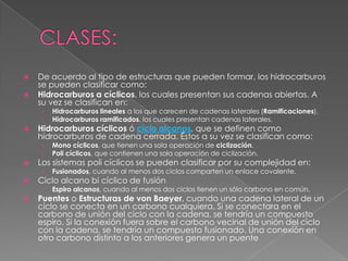    De acuerdo al tipo de estructuras que pueden formar, los hidrocarburos
    se pueden clasificar como:
   Hidrocarburos a cíclicos, los cuales presentan sus cadenas abiertas. A
    su vez se clasifican en:
    ›   Hidrocarburos lineales a los que carecen de cadenas laterales (Ramificaciones).
    ›   Hidrocarburos ramificados, los cuales presentan cadenas laterales.
   Hidrocarburos cíclicos ó ciclo alcanos, que se definen como
    hidrocarburos de cadena cerrada. Éstos a su vez se clasifican como:
    ›   Mono cíclicos, que tienen una sola operación de ciclización.
    ›   Poli cíclicos, que contienen una sola operación de ciclización.
   Los sistemas poli cíclicos se pueden clasificar por su complejidad en:
    ›   Fusionados, cuando al menos dos ciclos comparten un enlace covalente.
   Ciclo alcano bi cíclico de fusión
    ›   Espiro alcanos, cuando al menos dos ciclos tienen un sólo carbono en común.
   Puentes o Estructuras de von Baeyer, cuando una cadena lateral de un
    ciclo se conecta en un carbono cualquiera. Si se conectara en el
    carbono de unión del ciclo con la cadena, se tendría un compuesto
    espiro. Si la conexión fuera sobre el carbono vecinal de unión del ciclo
    con la cadena, se tendría un compuesto fusionado. Una conexión en
    otro carbono distinto a los anteriores genera un puente
 