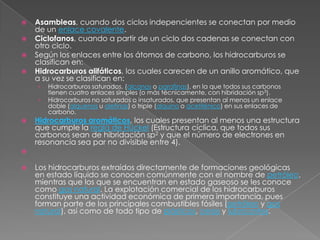    Asambleas, cuando dos ciclos indepencientes se conectan por medio
    de un enlace covalente.
   Ciclofanos, cuando a partir de un ciclo dos cadenas se conectan con
    otro ciclo.
   Según los enlaces entre los átomos de carbono, los hidrocarburos se
    clasifican en:
   Hidrocarburos alifáticos, los cuales carecen de un anillo aromático, que
    a su vez se clasifican en:
    ›   Hidrocarburos saturados, (alcanos o parafinas), en la que todos sus carbonos
        tienen cuatro enlaces simples (o más técnicamente, con hibridación sp3).
    ›   Hidrocarburos no saturados o insaturados, que presentan al menos un enlace
        doble (alquenos u olefinas) o triple (alquino o acetilénico) en sus enlaces de
        carbono.
   Hidrocarburos aromáticos, los cuales presentan al menos una estructura
    que cumple la regla de Hückel (Estructura cíclica, que todos sus
    carbonos sean de hibridación sp2 y que el número de electrones en
    resonancia sea par no divisible entre 4).


   Los hidrocarburos extraídos directamente de formaciones geológicas
    en estado líquido se conocen comúnmente con el nombre de petróleo,
    mientras que los que se encuentran en estado gaseoso se les conoce
    como gas natural. La explotación comercial de los hidrocarburos
    constituye una actividad económica de primera importancia, pues
    forman parte de los principales combustibles fósiles (petróleo y gas
    natural), así como de todo tipo de plásticos, ceras y lubricantes.
 