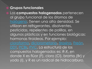  Grupos funcionales
 Los compuestos halogenados pertenecen
  al grupo funcional de los átomos de
  halógeno. Tienen una alta densidad. Se
  utilizan en refrigerantes, disolventes,
  pesticidas, repelentes de polillas, en
  algunos plásticos y en funciones biológicas:
  hormonas tiroideas. Por ejemplo:
  cloroformo, diclorometano, tiroxina, Freón,
  DDT, PCBs, PVC. La estructura de los
  compuestos halogenados es: R-X, en
  donde X es flúor (F), cloro (Cl), bromo (Br) y
  yodo (I), y R es un radical de hidrocarburo.
 