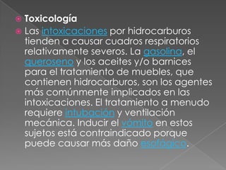  Toxicología
 Las intoxicaciones por hidrocarburos
  tienden a causar cuadros respiratorios
  relativamente severos. La gasolina, el
  queroseno y los aceites y/o barnices
  para el tratamiento de muebles, que
  contienen hidrocarburos, son los agentes
  más comúnmente implicados en las
  intoxicaciones. El tratamiento a menudo
  requiere intubación y ventilación
  mecánica. Inducir el vómito en estos
  sujetos está contraindicado porque
  puede causar más daño esofágico.
 