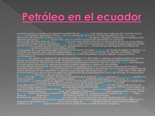    Los seres humanos conocen estos depósitos superficiales de petróleo crudo desde hace miles de años. Durante mucho
    tiempo se emplearon para fines limitados, como el calafateado de barcos, la impermeabilización de tejidos o la
    fabricación de antorchas. En la época del renacimiento, el petróleo de algunos depósitos superficiales se destilaba para
    obtener lubricantes y productos medicinales, pero la auténtica explotación del petróleo no comenzó
    hasta el siglo XIX. Para entonces, la Revolución Industrial había desencadenado una búsqueda de nuevos combustibles y
    los cambios sociales hacían necesario un aceite bueno y barato para las lámparas. El aceite de ballena sólo se lo podían
    permitir los ricos, las velas de sebo tenían un olor desagradable y el gas del alumbrado sólo llegaba a los edificios de
    construcción reciente situados en zonas metropolitanas.
    La búsqueda de un combustible mejor para las lámparas llevó a una gran demanda de "aceite de piedra" o petróleo, y a
    mediados del siglo XIX varios científicos desarrollaron procesos para su uso comercial. Por ejemplo, el británico James
    Young y otros comenzaron a fabricar diversos productos a partir del petróleo, aunque después Young centró sus
    actividades en la
    destilación de carbón y la explotación de esquistos petrolíferos. En 1852,el físico y geólogo canadiense Abraham Gessner
    obtuvo una patente para producir a partir de petróleo crudo un combustible para lámparas relativamente limpio y
    barato, el queroseno. Tres años más tarde, el químico estadounidense Benjamin Silliman publicó un informe que indicaba
    la amplia gama de productos útiles que se podían obtener mediante la destilación del petróleo.
    Con ello empezó la búsqueda de mayores suministros de petróleo. Hacía años que la gente sabía que en los pozos
    perforados para obtener agua o sal se producían en ocasiones filtraciones de petróleo, por lo que pronto surgió la idea de
    realizar perforaciones para obtenerlo. Los primeros pozos de este tipo se perforaron en Alemania entre 1857 y 1859, pero el
    acontecimiento que obtuvo fama mundial fue la perforación de un pozo petrolífero cerca de Oil Creek, en Pennsylvania
    (Estados Unidos), llevada a cabo por Edwin L. Drake.
    El éxito de Drake marcó el comienzo del rápido crecimiento de la moderna industria petrolera. La comunidad científica no
    tardó en prestar atención al petróleo, y se desarrollaron hipótesis coherentes para explicar su formación, su movimiento
    ascendente y su confinamiento en depósitos. Con la invención del automóvil y las necesidades energéticas surgidas en la
    I Guerra Mundial, la industria del petróleo se convirtió en uno de los cimientos de la sociedad industrial.
    Así es descubierto en la Península de Santa Elena el primer pozo petrolero del Ecuador en 1924, luego el 28 de junio de
    1973 el Ecuador ingresa a la Organización de países Exportadores de Petróleo OPEP. Luego en 1993 Sixto Durán Ballen nos
    retira de la OPEP, desde entonces hemos estado sometidos a la presión de las compañías y mercados internacionales. En
    1976 por irregularidades por la empresa Gula, CEPE adquiere el 62% de las acciones,luego adquiere todas y pasa a tener
    el control. A partir de CEPE se convierte en 1989 en PETROECUADOR. A demás de ser un conjunto de empresas filiales,
    ahora el gobierno pretende la privatización de PETROECUADOR y la actividad petrolera.
    En la línea de aplicación del neoliberalismo en el Ecuador, se han aprobado una serie de reformas a la Ley de
    Hidrocarburos para que las empresas privadas nacionales y transnacionales participen directamente en la exploración y
    explotación de este recurso, a cambio de un mínimo pago de tributos y regalías al Estado. Esta situación ha llevado
    también a que el Estado deje de invertir en el sector, produciendo una serie de efectos negativos.
 