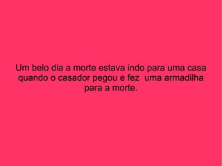 Um belo dia a morte estava indo para uma casa quando o casador pegou e fez  uma armadilha para a morte. 