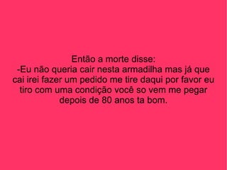 Então a morte disse: -Eu não queria cair nesta armadilha mas já que cai irei fazer um pedido me tire daqui por favor eu tiro com uma condição você so vem me pegar depois de 80 anos ta bom. 