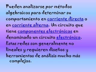 Pueden analizarse por métodos
algebraicos para determinar su
comportamiento en corriente directa o
en corriente alterna. Un circuito que
tiene componentes electrónicos en
denominado un circuito electrónico.
Estas redes son generalmente no
lineales y requieren diseños y
herramientas de análisis mucho más
  complejos.
 