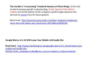 The market is "re-assessing" Facebook because of three things: 1) the rate
    at which revenue growth is decelerating, 2) the impact of the shift to
    mobile, and 3) the decline of the company's profit margin based on the
    decision to invest more for future growth.

    Read more: http://www.businessinsider.com/dear-facebook-employees-
    heres-the-truth-about-your-stock-price-2012-8#ixzz29fkOUikl




Google Warns, 6 in 10 Will Leave Your Mobile-Unfriendly Site

Read more: http://www.marketingvox.com/google-warns-6-in-10-will-leave-your-
mobile-unfriendly-site-
051561/?utm_campaign=rssfeed&utm_source=mv&utm_medium=textlink
 