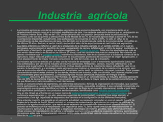 Industria agrícola
   La industria agrícola es uno de los principales segmentos de la economía brasileña, con importancia tanto en el
    abastecimiento interno como en la actividad exportadora del país. Una reciente evaluación estima que su participación en
    el Producto Interior Bruto (PIB) es del 12%, desempeñando así una posición destacada entre los sectores de la
    economía, junto con la química y petroquímica. En la década de los 70, la industria agrícola llegó a aportar el 70% de las
    exportaciones brasileñas. Actualmente, esta participación se encuentra en torno al 40%, no sólo en virtud de la
    diversificación de las exportaciones del país, sino también por la tendencia a la caída de los precios de las comoditas en
    los últimos 20 años. Aun así, el sector creció y aumentó el valor de las exportaciones en casi todos sus segmentos.
   Los datos anteriores se refieren al valor de la producción de la industria agrícola en un sentido estricto, en el cual los
    principales segmentos son el sacrificio de reses y preparación de carnes, la fabricación y refino de azúcar, los lácteos, la
    panificación y fabricación de pastas, los aceites vegetales y la industria de zumos. Estos son los apartados que más se
    han venido desarrollando en Brasil en los últimos 20 años y que han ocupado una posición destacada. No obstante, es
    preciso considerar que el complejo cafetero mantiene su importancia, bien en su contribución a la balanza comercial de la
    agricultura, según indica el gráfico de la Evolución de los principales productos de exportación de origen agropecuario, o
    en el abastecimiento del mayor mercado consumidor de café del mundo, que es el brasileño.
   La industria agrícola se articula por un lado con la industria de embalajes y con el tratamiento agroindustrial (cada vez
    más sofisticado) y por otro con la industria de insumos (pesticidas, fertilizantes, piensos, insumos veterinarios) y de
    equipos para la agricultura. En un sentido amplio, incluye desde sectores de tratamiento básico (añadiendo valor en el
    secado, la beneficiación y el embalaje) hasta segmentos que implican el tratamiento de la materia prima agrícola, pero
    que se acostumbra identificar como típicamente industriales: sector textil, de calzados y de papel y celulosa. Éstos poseen
    características estructurales distintas de los demás, debiendo ser tratados, cada uno de ellos, con cadenas propias y con
    un considerable grado de autonomía. La industria agrícola incluye además la producción de energía a través
    de biomasa, área en la que Brasil es líder mundial. Se estima que en un concepto amplio, la industria agrícola represente
    más del 30% de la economía brasileña. Y se encuentra en ella, sin duda, la mayor parte de los sectores económicos en
    los que Brasil es un país competitivo a nivel internacional.
   Existe un conjunto amplio de segmentos, con diferentes estructuras y formas de organización de mercados, que cuentan
    con la participación y, a veces, la competencia de multinacionales y pequeñas empresas. A esa variedad corresponde una
    segmentación que se puede identificar en forma de inserción de Brasil en el mercado internacional, donde el país tiene
    una significativa participación con productos semiprocesados, identificados como industria agrícola procesadora.
   Hoy en día, Brasil se enfrenta con un nuevo marco de tendencias internacionales en el sector agroalimentario, que
    combina la especialización (y, con ello, elevadas exigencias de productividad) y variedad (que exige atención al
    consumidor y una ágil capacidad de respuesta a los cambios en la configuración de los diferentes mercados).
   Para entender mejor lo que sucede en el país en la actualidad, es necesario retroceder un poco al pasado. A partir de
    finales de la década de los 60, Brasil combinó un proceso de modernización agrícola con un conjunto de políticas de
    estímulo a la agroindustrialización, que resultó en el escenario de competitividad internacional existente hoy en día. El
    proceso de modernización fue responsable, a lo largo de los años 70, de la rápida creación de mercados locales de
    insumos para la agricultura y del desarrollo y adaptación tecnológica de material genético. Este último ha permitido un
    eficaz proceso de tropicalización de cultivos y variedades que tuvo como resultado la ocupación agrícola y agroindustrial
    de regiones aptas para la mecanización, como el centro-oeste, donde Brasil ostenta niveles elevadísimos de rendimiento
    físico en la soja en grano.

 