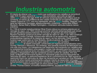 Industria automotriz
   El intento de obtener una fuerza motriz que sustituyera a los caballos se remonta al
    siglo XVII. El vapor parecía el sistema más prometedor, pero sólo se logró un
    cierto éxito a finales del siglo XVIII. El vehículo autopropulsado más antiguo que se
    conserva, un tractor de artillería de tres ruedas construido por el ingeniero francés
    Joseph Cugnot en 1771, era muy interesante, pero de utilidad limitada. Después, una
    serie de ingenieros franceses, estadounidenses y británicos —entre ellos William
    Murdoch, James Watt y William Symington— inventaron vehículos todavía menos
    prácticos.
   En 1789 el inventor estadounidense Oliver Evans obtuvo su primera patente por un
    carruaje de vapor, y en 1803 construyó el primer vehículo autopropulsado que circuló
    por las carreteras estadounidenses. En Europa, el ingeniero de minas británico
    Richard Trevithick construyó el primer carruaje de vapor en 1801, y en 1803 construyó
    el llamado London Carriage. Aunque este vehículo no se perfeccionó, siguieron
    produciéndose mejoras en la máquina de vapor y en los vehículos. Estos avances
    tuvieron lugar sobre todo en Gran Bretaña, donde el periodo de 1820 a 1840 fue la
    edad de oro de los vehículos de vapor para el transporte por carretera.
    Eran máquinas de diseño avanzado, construidas por ingenieros especializados como
    Gurney, Hancock o Macerone. Sin embargo, esa naciente industria de fabricación tuvo
    una vida muy breve. Los trabajadores que dependían del transporte con caballos para
    su subsistencia fomentaron unos peajes o cuotas más elevados para los vehículos de
    vapor. Esta circunstancia tenía una cierta justificación, ya que dichos vehículos eran
    pesados y desgastaban más las carreteras que los coches de caballos. Por otra
    parte, la llegada del ferrocarril significó un importante golpe para los fabricantes de
    vehículos de vapor. La restrictiva legislación de la Locomotive Act de 1865 supuso la
    restricción final a los vehículos de vapor de transporte por carretera en Gran Bretaña, y
    durante 30 años impidió prácticamente cualquier intento de desarrollar vehículos
    autopropulsados para el transporte por carretera. Esto hizo que el desarrollo del motor
    de combustión interna tuviera lugar en otros países como Francia, Alemania y Estados
    Unidos. Thomas Edison, el inventor estadounidense, escribió en 1901: la electricidad".

 