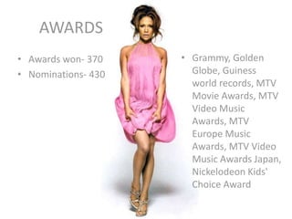 AWARDS
• Awards won- 370
• Nominations- 430
• Grammy, Golden
Globe, Guiness
world records, MTV
Movie Awards, MTV
Video Music
Awards, MTV
Europe Music
Awards, MTV Video
Music Awards Japan,
Nickelodeon Kids'
Choice Award
 